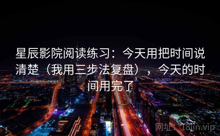 星辰影院阅读练习：今天用把时间说清楚（我用三步法复盘），今天的时间用完了