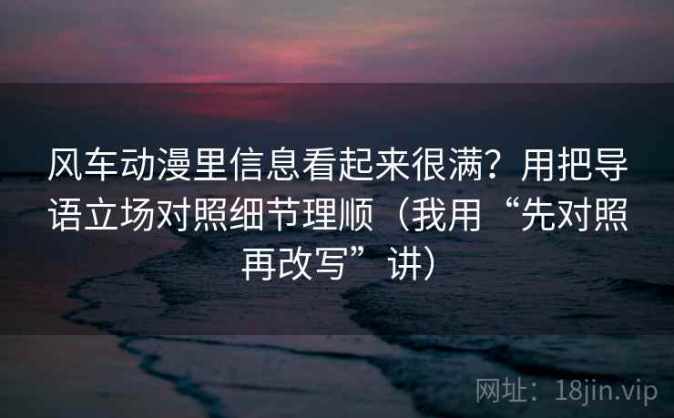 风车动漫里信息看起来很满?用把导语立场对照细节理顺(我用“先对照再改写”讲)