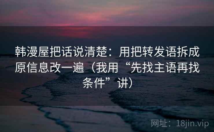 韩漫屋把话说清楚：用把转发语拆成原信息改一遍（我用“先找主语再找条件”讲）