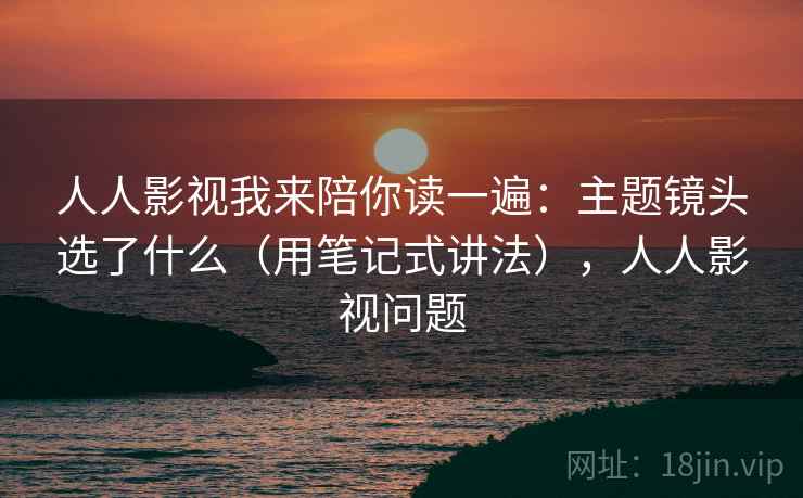人人影视我来陪你读一遍：主题镜头选了什么（用笔记式讲法），人人影视问题