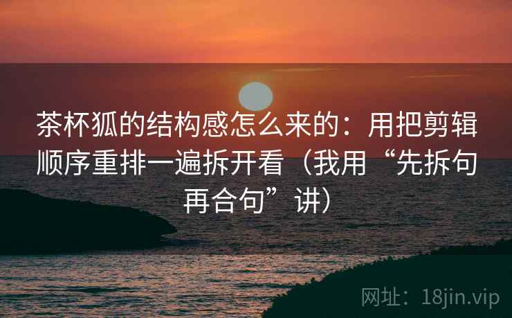 茶杯狐的结构感怎么来的：用把剪辑顺序重排一遍拆开看（我用“先拆句再合句”讲）