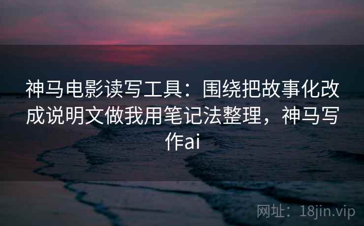 神马电影读写工具:围绕把故事化改成说明文做我用笔记法整理,神马写作ai