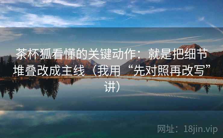 茶杯狐看懂的关键动作：就是把细节堆叠改成主线（我用“先对照再改写”讲）