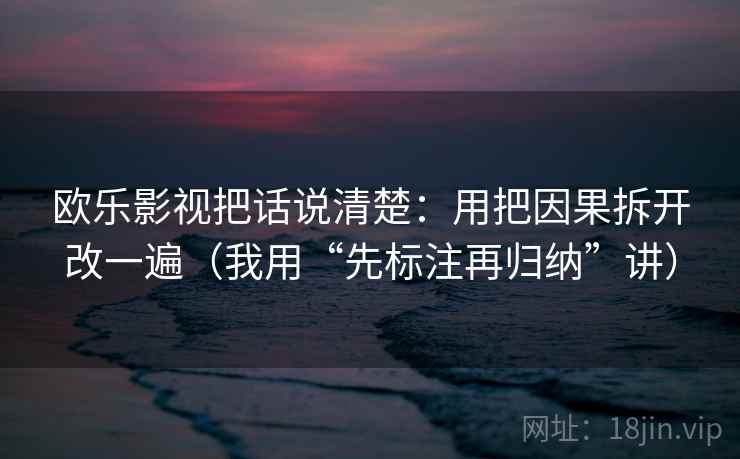 欧乐影视把话说清楚：用把因果拆开改一遍（我用“先标注再归纳”讲）